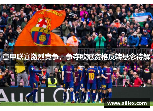 意甲联赛激烈竞争，争夺欧冠资格反转悬念待解